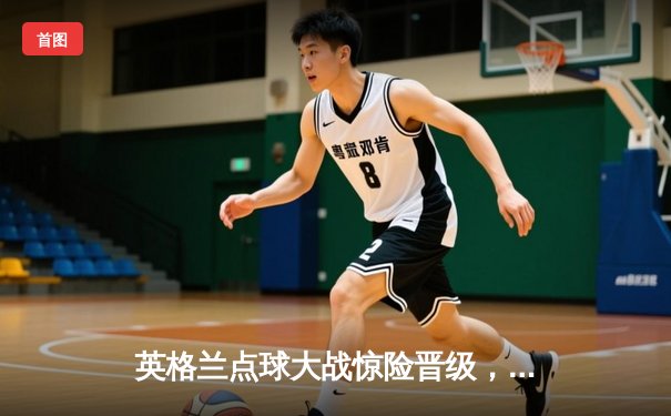 英格兰点球大战惊险晋级，凯恩双响难救主，三狮军团点球魔咒终破