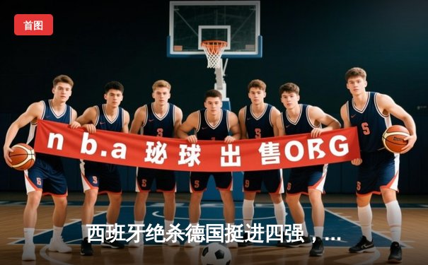 西班牙绝杀德国挺进四强，年轻斗牛士加时赛上演战术教科书